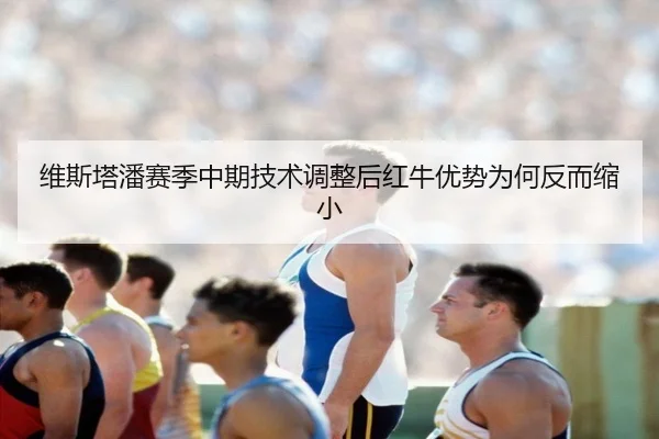 维斯塔潘赛季中期技术调整后红牛优势为何反而缩小